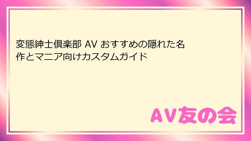変態紳士倶楽部 AV おすすめの隠れた名作とマニア向けカスタムガイド