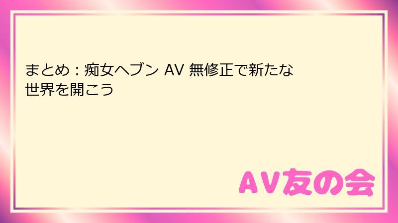 まとめ：痴女ヘブン AV 無修正で新たな世界を開こう