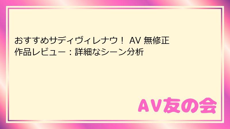 おすすめサディヴィレナウ! AV 無修正作品レビュー:詳細なシーン分析
