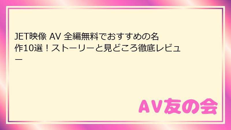 JET映像 AV 全編無料でおすすめの名作10選！ストーリーと見どころ徹底レビュー