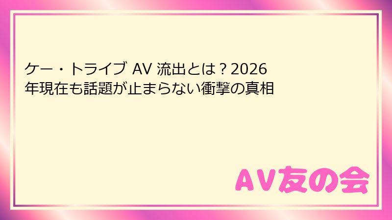 ケー・トライブ AV 流出とは?2026年現在も話題が止まらない衝撃の真相