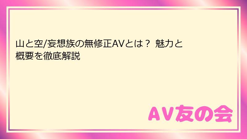 山と空/妄想族の無修正AVとは？ 魅力と概要を徹底解説