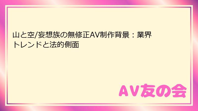 山と空/妄想族の無修正AV制作背景：業界トレンドと法的側面