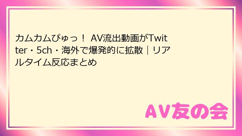 カムカムぴゅっ！ AV流出動画がTwitter・5ch・海外で爆発的に拡散｜リアルタイム反応まとめ