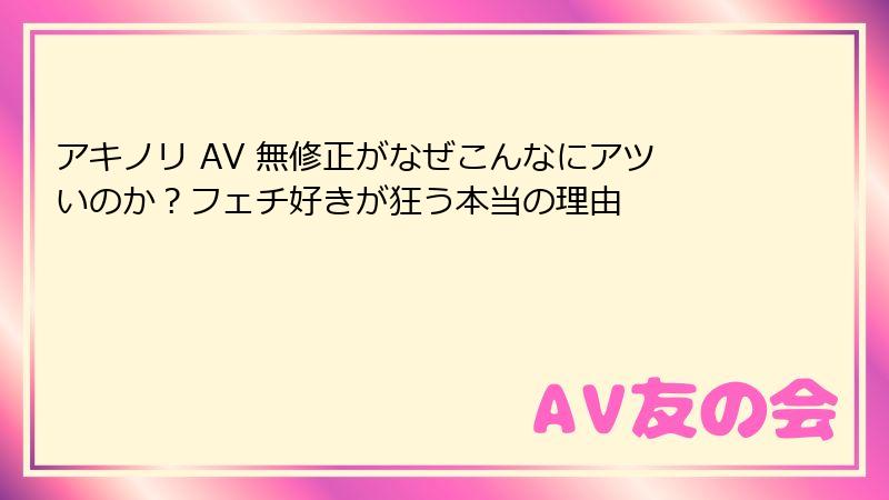 アキノリ AV 無修正がなぜこんなにアツいのか?フェチ好きが狂う本当の理由