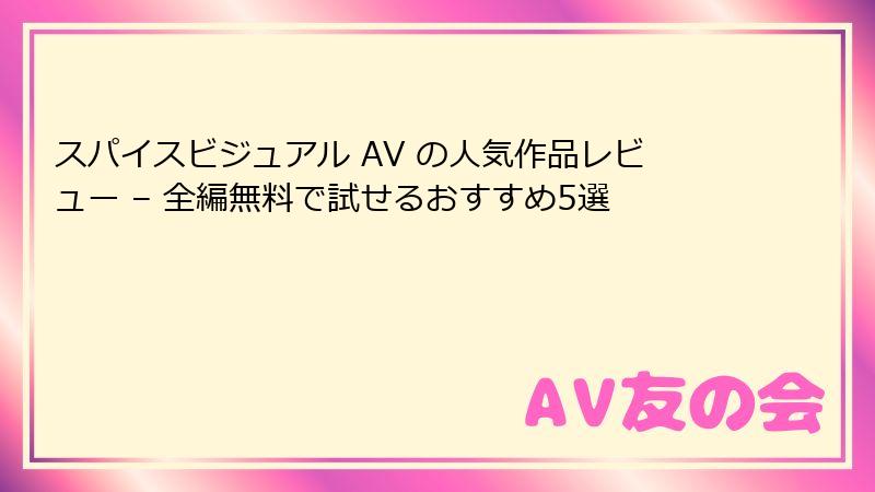 スパイスビジュアル AV の人気作品レビュー – 全編無料で試せるおすすめ5選