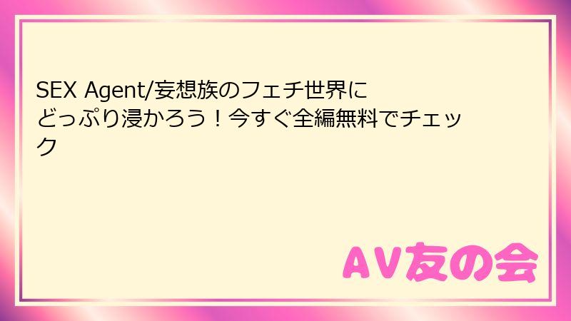 SEX Agent/妄想族のフェチ世界にどっぷり浸かろう！今すぐ全編無料でチェック