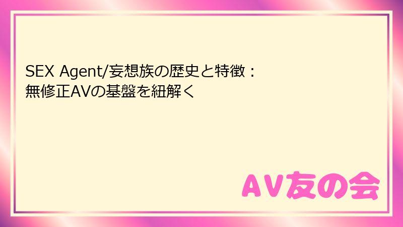 SEX Agent/妄想族の歴史と特徴:無修正AVの基盤を紐解く