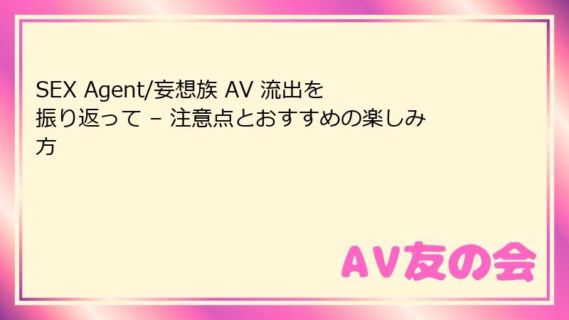 SEX Agent/妄想族 AV 流出を振り返って – 注意点とおすすめの楽しみ方