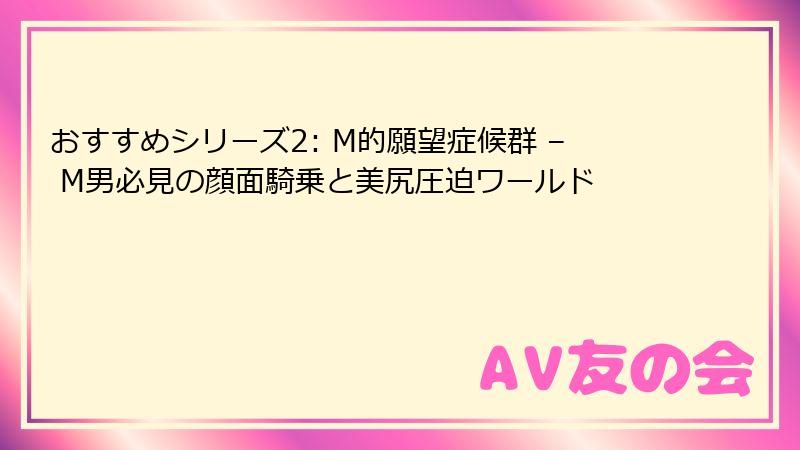 おすすめシリーズ2: M的願望症候群 – M男必見の顔面騎乗と美尻圧迫ワールド
