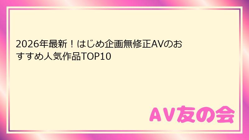 2026年最新！はじめ企画無修正AVのおすすめ人気作品TOP10