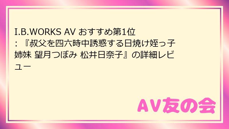 I.B.WORKS AV おすすめ第1位: 『叔父を四六時中誘惑する日焼け姪っ子姉妹 望月つぼみ 松井日奈子』の詳細レビュー