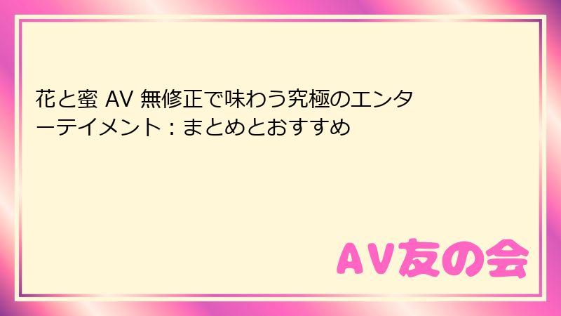 花と蜜 AV 無修正で味わう究極のエンターテイメント：まとめとおすすめ
