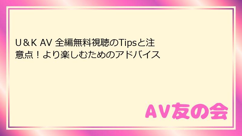 U＆K AV 全編無料視聴のTipsと注意点！より楽しむためのアドバイス