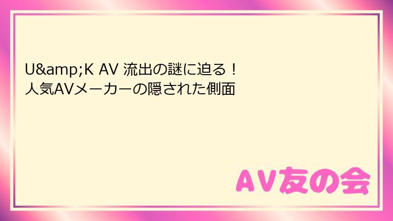 U&K AV 流出の謎に迫る！ 人気AVメーカーの隠された側面