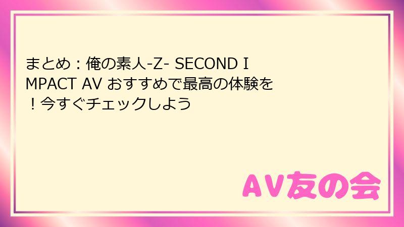 まとめ:俺の素人-Z- SECOND IMPACT AV おすすめで最高の体験を!今すぐチェックしよう