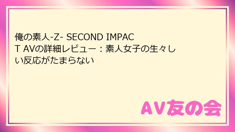 俺の素人-Z- SECOND IMPACT AVの詳細レビュー:素人女子の生々しい反応がたまらない