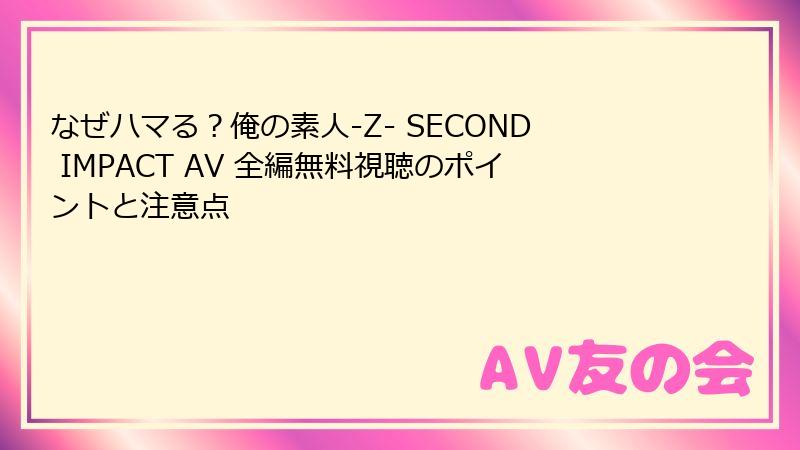 なぜハマる?俺の素人-Z- SECOND IMPACT AV 全編無料視聴のポイントと注意点