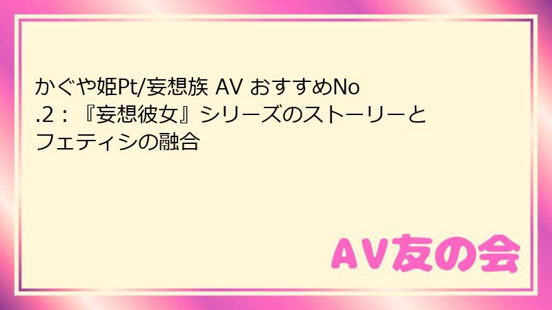 かぐや姫Pt/妄想族 AV おすすめNo.2：『妄想彼女』シリーズのストーリーとフェティシの融合
