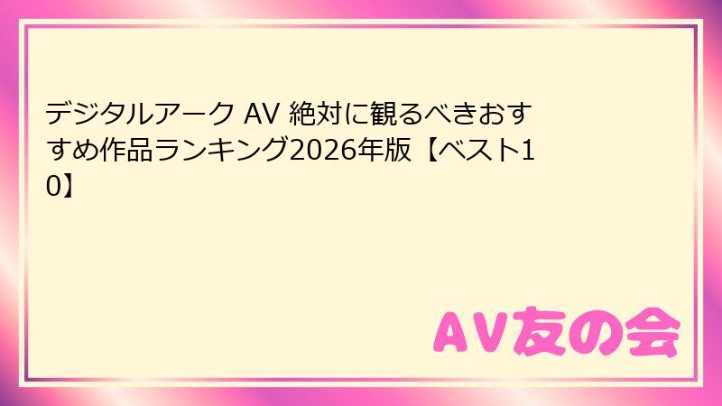 デジタルアーク AV 絶対に観るべきおすすめ作品ランキング2026年版【ベスト10】