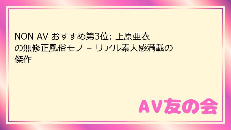 NON AV おすすめ第3位: 上原亜衣の無修正風俗モノ – リアル素人感満載の傑作