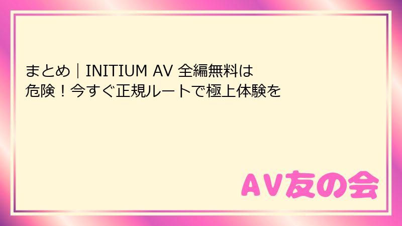 まとめ｜INITIUM AV 全編無料は危険！今すぐ正規ルートで極上体験を