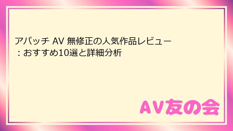 アパッチ AV 無修正の人気作品レビュー:おすすめ10選と詳細分析