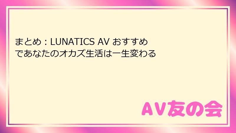 まとめ：LUNATICS AV おすすめであなたのオカズ生活は一生変わる