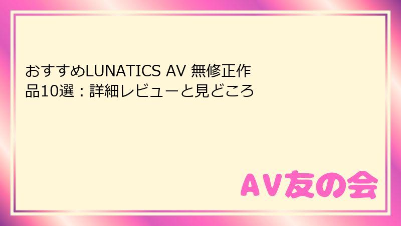 おすすめLUNATICS AV 無修正作品10選：詳細レビューと見どころ