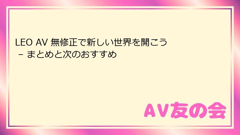 LEO AV 無修正で新しい世界を開こう – まとめと次のおすすめ