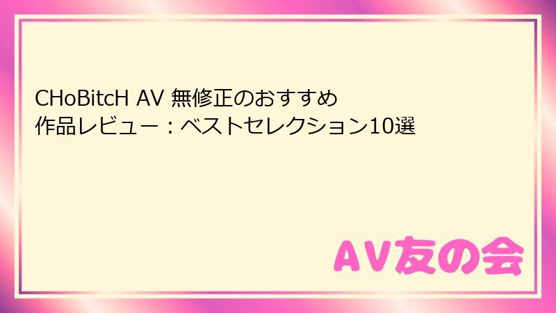 CHoBitcH AV 無修正のおすすめ作品レビュー：ベストセレクション10選