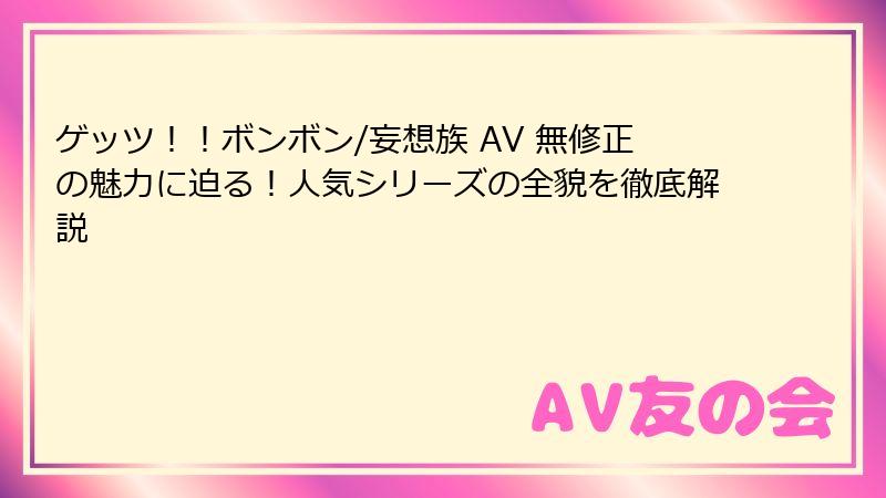 ゲッツ!!ボンボン/妄想族 AV 無修正の魅力に迫る!人気シリーズの全貌を徹底解説