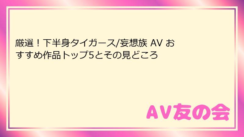 厳選！下半身タイガース/妄想族 AV おすすめ作品トップ5とその見どころ