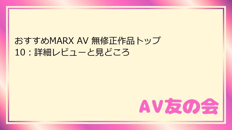 おすすめMARX AV 無修正作品トップ10：詳細レビューと見どころ