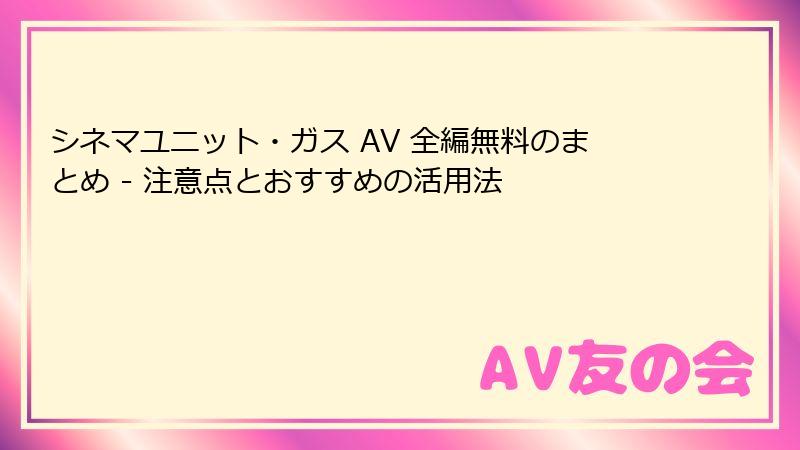 シネマユニット・ガス AV 全編無料のまとめ - 注意点とおすすめの活用法