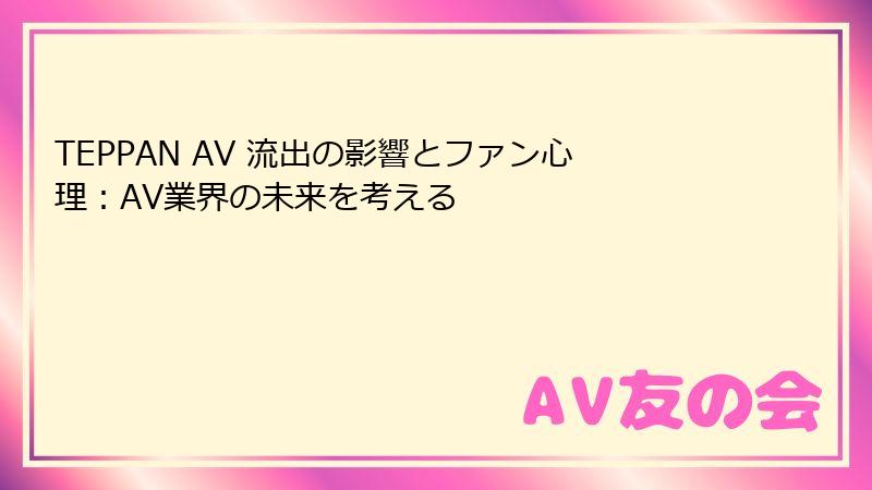 TEPPAN AV 流出の影響とファン心理：AV業界の未来を考える