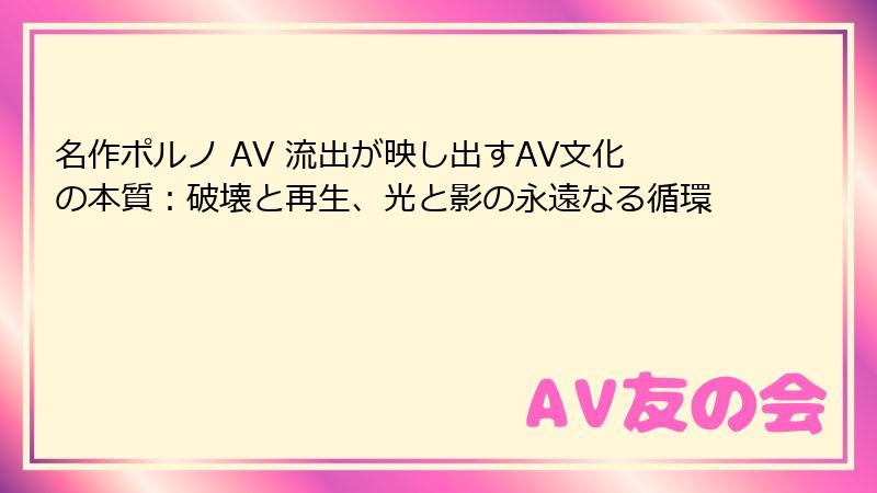 名作ポルノ AV 流出が映し出すAV文化の本質：破壊と再生、光と影の永遠なる循環