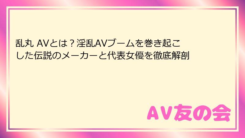 乱丸 AVとは？淫乱AVブームを巻き起こした伝説のメーカーと代表女優を徹底解剖