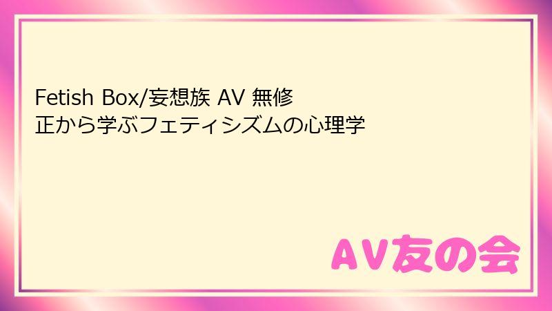 Fetish Box/妄想族 AV 無修正から学ぶフェティシズムの心理学
