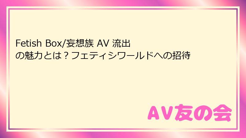 Fetish Box/妄想族 AV 流出の魅力とは？フェティシワールドへの招待