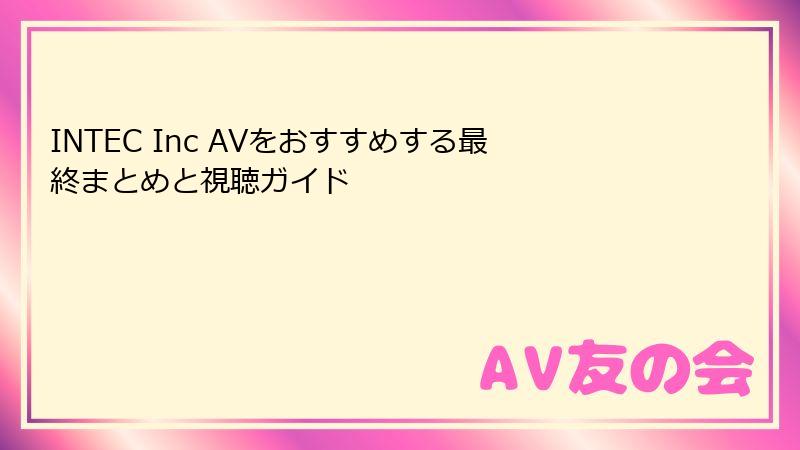 INTEC Inc AVをおすすめする最終まとめと視聴ガイド