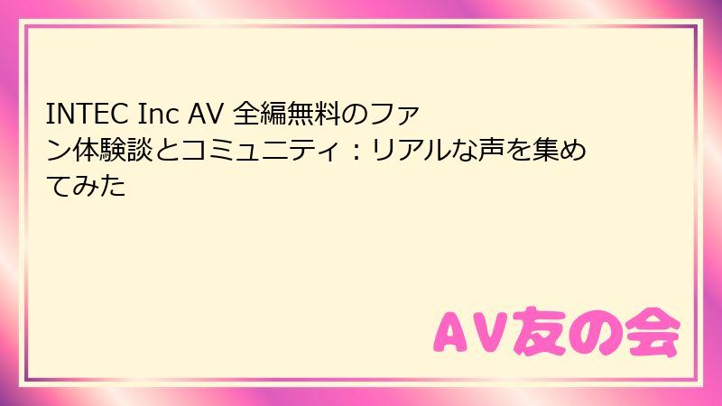 INTEC Inc AV 全編無料のファン体験談とコミュニティ：リアルな声を集めてみた
