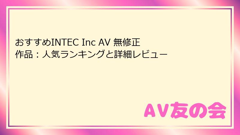 おすすめINTEC Inc AV 無修正作品：人気ランキングと詳細レビュー