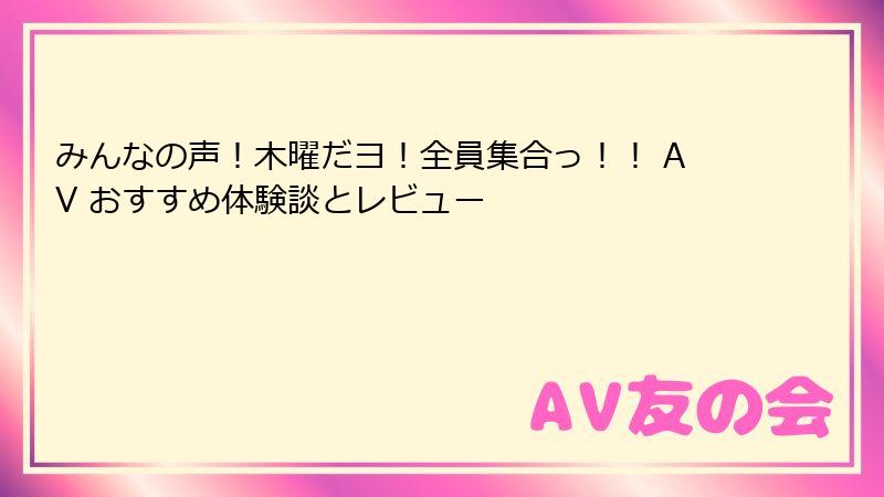 みんなの声！木曜だヨ！全員集合っ！！ AV おすすめ体験談とレビュー