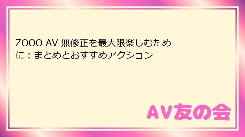 ZOOO AV 無修正を最大限楽しむために：まとめとおすすめアクション