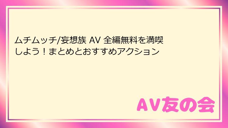 ムチムッチ/妄想族 AV 全編無料を満喫しよう！まとめとおすすめアクション