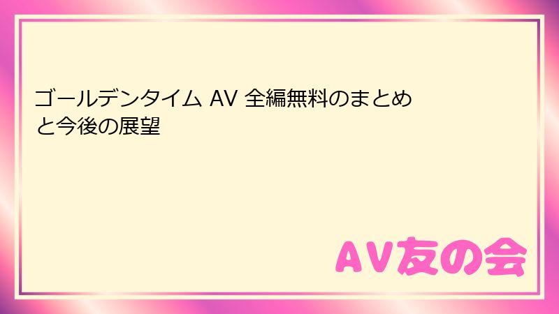 ゴールデンタイム AV 全編無料のまとめと今後の展望