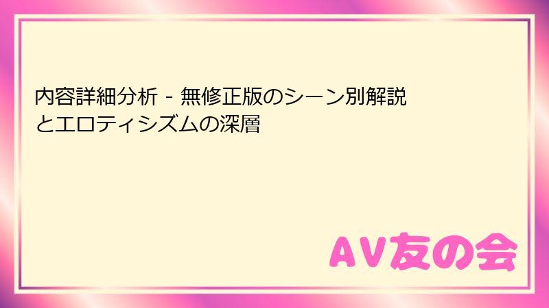 内容詳細分析 - 無修正版のシーン別解説とエロティシズムの深層