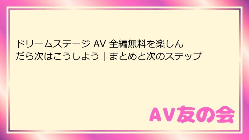 ドリームステージ AV 全編無料を楽しんだら次はこうしよう｜まとめと次のステップ