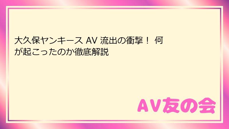 大久保ヤンキース AV 流出の衝撃！ 何が起こったのか徹底解説